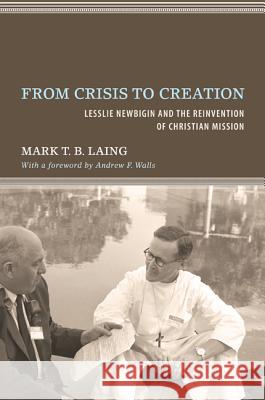 From Crisis to Creation: Lesslie Newbigin and the Reinvention of Christian Mission Laing, Mark T. B. 9781610974240