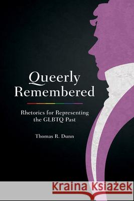 Queerly Remembered: Rhetorics for Representing the GLBTQ Past Thomas R. Dunn 9781611176704