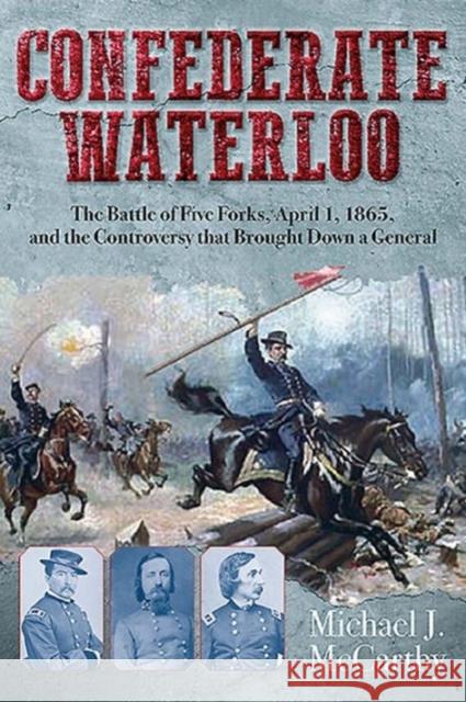 Confederate Waterloo: The Battle of Five Forks, April 1, 1865, and the Controversy That Brought Down a General Michael McCarthy 9781611213096