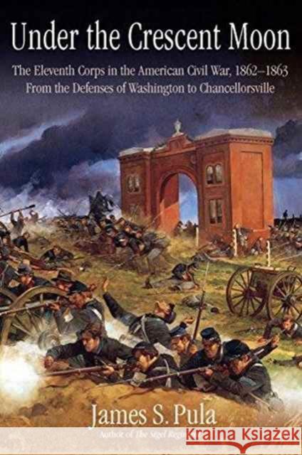 Under the Crescent Moon with the XI Corps in the Civil War: Volume 1 - From the Defenses of Washington to Chancellorsville, 1862-1863 Pula, James 9781611213379