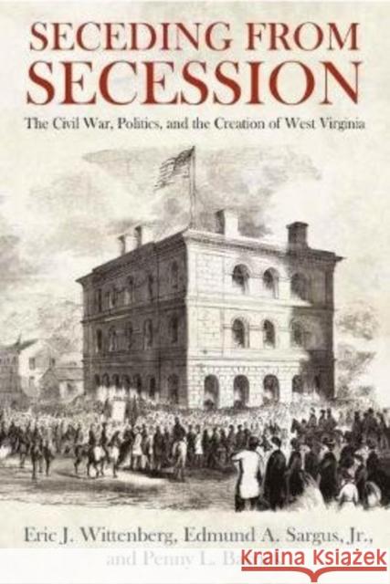 Seceding from Secession: The Civil War, Politics, and the Creation of West Virginia Eric J. Wittenberg Edmund A. Sargus Penny L. Barrick 9781611215069 Savas Beatie