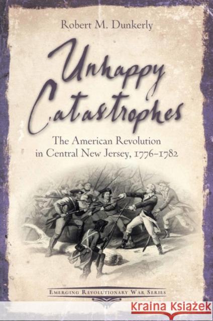 Unhappy Catastrophes: The American Revolution in Central New Jersey, 1776-1782 Robert M. Dunkerly 9781611215274