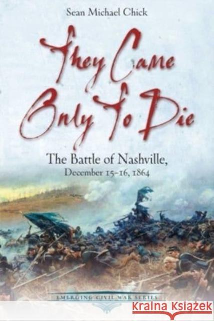 They Came Only to Die: The Battle of Nashville, December 15-16, 1864 Sean Michael Chick 9781611216370 Savas Beatie