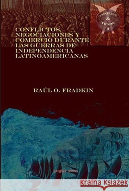 Conflictos, negociaciones y comercio durante las guerras de independencia latinoamericanas Raúl Fradkin, Jorge GELMAN, Alejandra IRIGOIN, Antonio ESCOBAR OHMSTEDE, Diana BIRRICHAGA 9781611430004 Gorgias Press