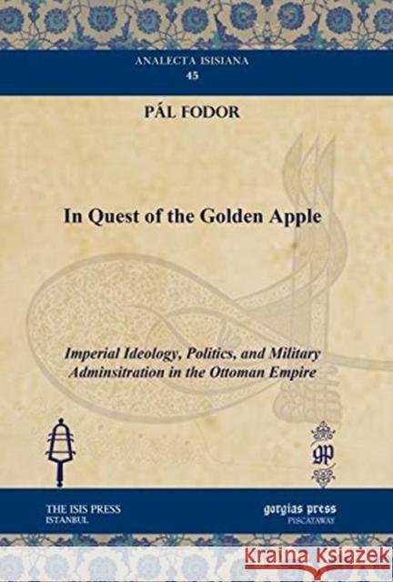 In Quest of the Golden Apple: Imperial Ideology, Politics, and Military Adminsitration in the Ottoman Empire Pál Fodor 9781611431391 Gorgias Press
