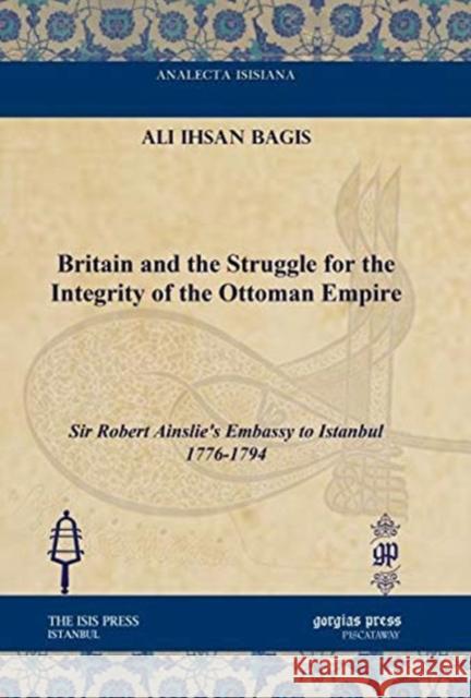 Britain and the Struggle for the Integrity of the Ottoman Empire: Sir Robert Ainslie's Embassy to Istanbul 1776-1794 Ali Ihsan Bagis 9781611433906 Gorgias Press