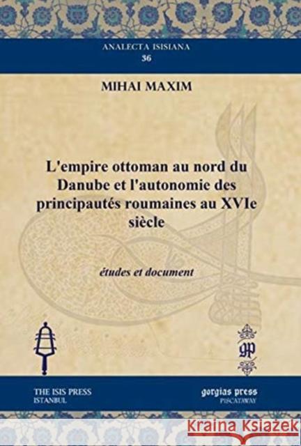 L’empire ottoman au nord du Danube et l’autonomie des principautés roumaines au XVIe siècle: études et document Mihai Maxim 9781611437164 Gorgias Press