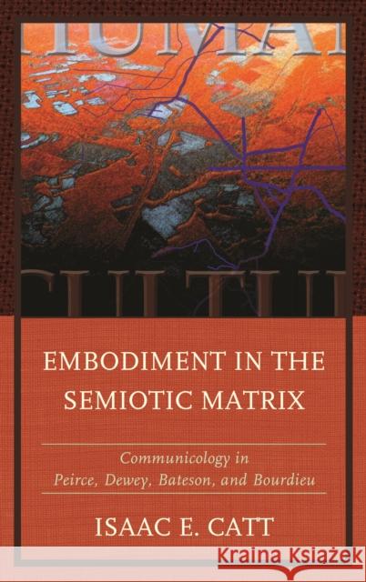 Embodiment in the Semiotic Matrix: Communicology in Peirce, Dewey, Bateson, and Bourdieu Isaac E. Catt 9781611479768 Fairleigh Dickinson University Press