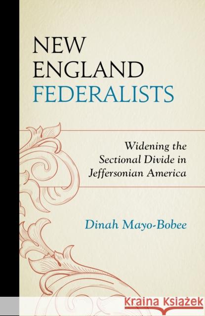 New England Federalists: Widening the Sectional Divide in Jeffersonian America Dinah Mayo-Bobee 9781611479850 Fairleigh Dickinson University Press