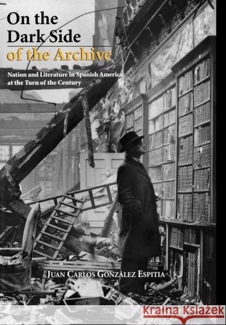 On the Dark Side of the Archive: Nation and Literature in Spanish America at the Turn of the Century González Espitia, Juan Carlos 9781611483314