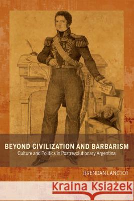 Beyond Civilization and Barbarism: Culture and Politics in Postrevolutionary Argentina Brendan Lanctot 9781611485455 Bucknell University Press