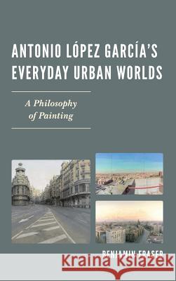 Antonio López García's Everyday Urban Worlds: A Philosophy of Painting Fraser, Benjamin 9781611485738