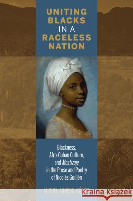 Uniting Blacks in a Raceless Nation: Blackness, Afro-Cuban Culture, and Mestizaje in the Prose and Poetry of Nicolás Guillén Arnedo-Gómez, Miguel 9781611487589
