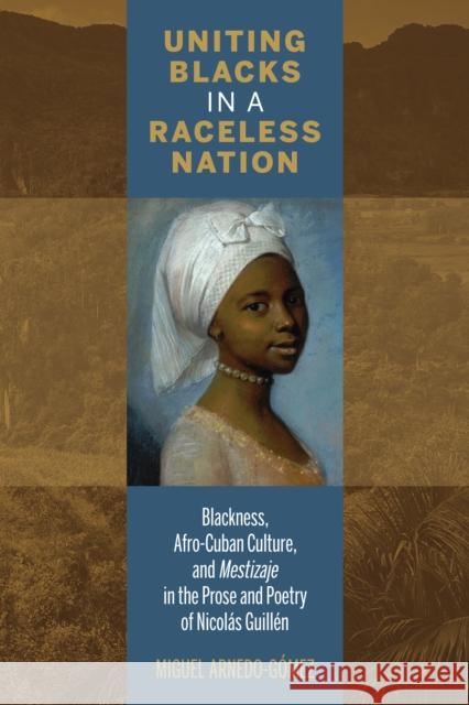 Uniting Blacks in a Raceless Nation: Blackness, Afro-Cuban Culture, and Mestizaje in the Prose and Poetry of Nicolás Guillén Arnedo-Gómez, Miguel 9781611487602