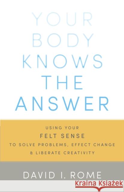 Your Body Knows the Answer: Using Your Felt Sense to Solve Problems, Effect Change, and Liberate Creativity David I. Rome 9781611800906
