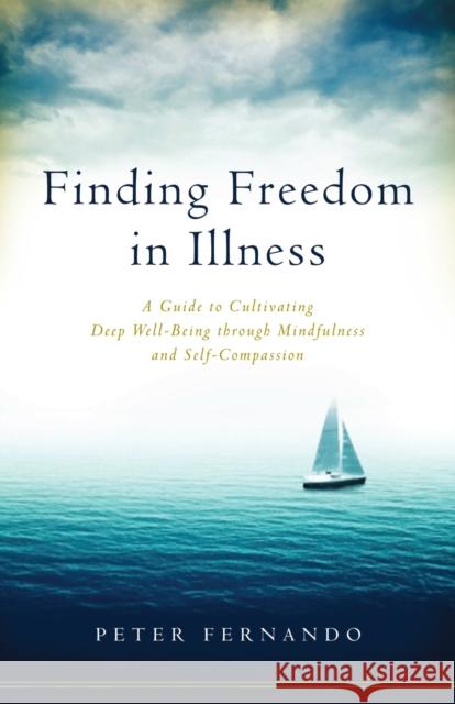 Finding Freedom in Illness: A Guide to Cultivating Deep Well-Being through Mindfulness and Self-Compassion Peter Fernando 9781611802634 Shambhala Publications Inc