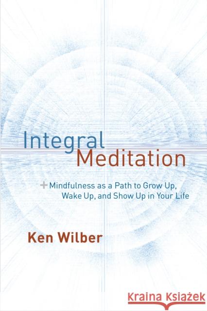 Integral Meditation: Mindfulness as a Way to Grow Up, Wake Up, and Show Up in Your Life Ken Wilber 9781611802986 Shambhala Publications Inc