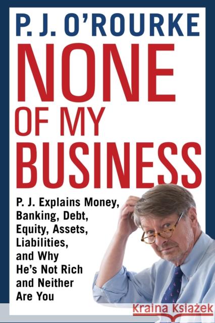 None of My Business: P.J. Explains Money, Banking, Debt, Equity, Assets, Liabilities and Why He's Not Rich and Neither Are You P. J. O'Rourke 9781611855005 Grove Press / Atlantic Monthly Press