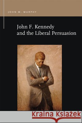 John F. Kennedy and the Liberal Persuasion John M. Murphy 9781611863048
