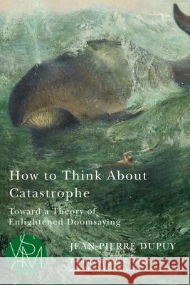 How to Think about Catastrophe: Toward a Theory of Enlightened Doomsaying Dupuy, Jean-Pierre 9781611864366 Michigan State University Press