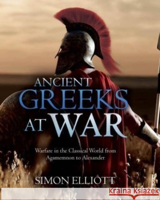 Ancient Greeks at War: Warfare in the Classical World from Agamemnon to Alexander Simon Elliott 9781612009988 Casemate