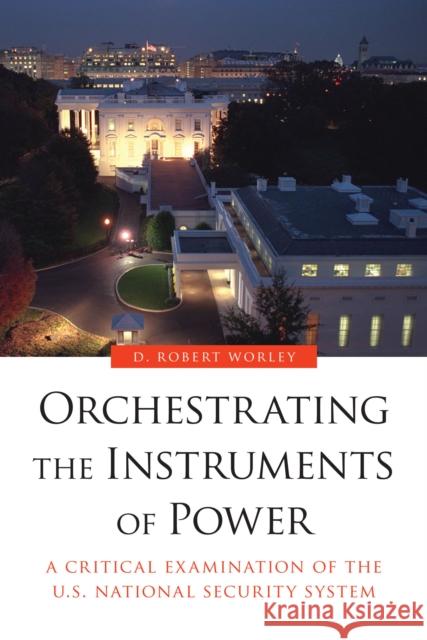 Orchestrating the Instruments of Power: A Critical Examination of the U.S. National Security System Robert D. Worley D. Robert Worley 9781612347202