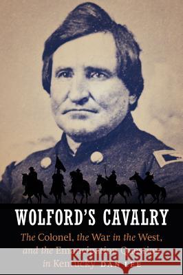 Wolford's Cavalry: The Colonel, the War in the West, and the Emancipation Question in Kentucky Dan Lee 9781612348513 Potomac Books