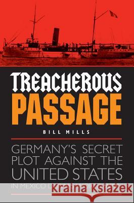 Treacherous Passage: Germany's Secret Plot Against the United States in Mexico During World War I Bill Mills 9781612348544