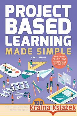 Project Based Learning Made Simple: 100 Classroom-Ready Activities That Inspire Curiosity, Problem Solving and Self-Guided Discovery for Third, Fourth Smith, April 9781612437965