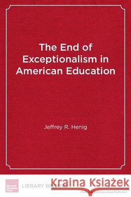 The End of Exceptionalism in American Education : The Changing Politics of School Reform Jeffrey R Henig (George Washington Unive   9781612505121