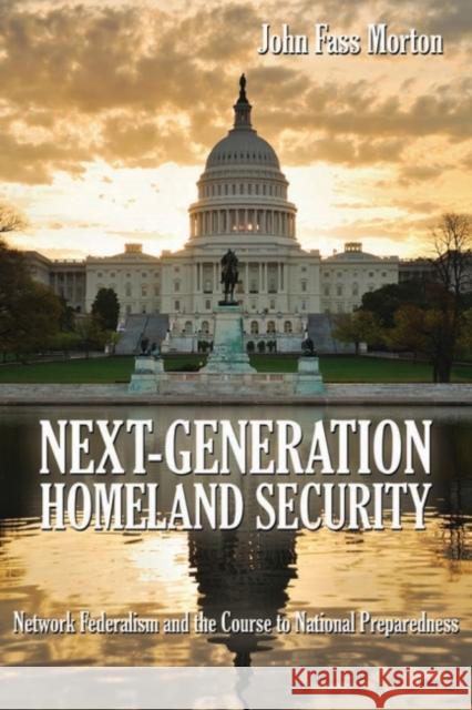 Next-Generation Homeland Security: Network Federalism and the Course to National Preparedness Morton, John Fass 9781612510880