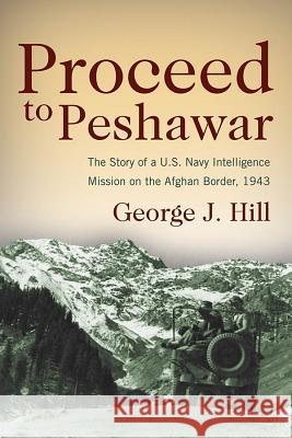 Proceed to Peshawar : The Story of a U.S. Navy Intelligence Mission on the Afghan Border, 1943 George J. Hill 9781612512808 US Naval Institute Press