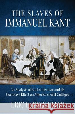 The Slaves of Immanuel Kant: An Analysis of Kant's Idealism and Its Corrosive Effect on America's First Colleges Eric E Engleman 9781613148136 Innovo Publishing LLC