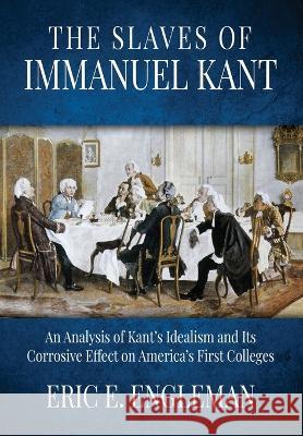 The Slaves of Immanuel Kant: An Analysis of Kant's Idealism and Its Corrosive Effect on America's First Colleges Eric E Engleman 9781613148143 Innovo Publishing LLC