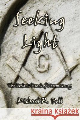 Seeking Light: The Esoteric Heart of Freemasonry Michael R. Poll 9781613422571