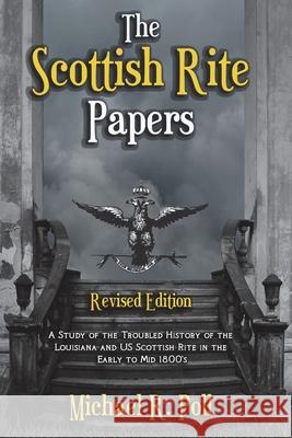 The Scottish Rite Papers: A Study of the Troubled History of the Louisiana and US Scottish Rite in the Early to Mid 1800's Michael R. Poll 9781613423455