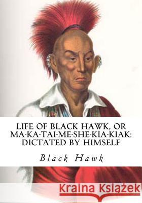 Life of Black Hawk, or Ma-ka-tai-me-she-kia-kiak: Dictated by Himself Hawk, Black 9781613824405
