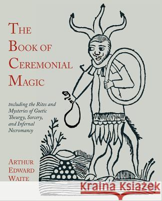 The Book of Ceremonial Magic: Including the Rites and Mysteries of Goetic Theurgy, Sorcery, and Infernal Necromancy Arthur Edward Waite 9781614271567 Martino Fine Books