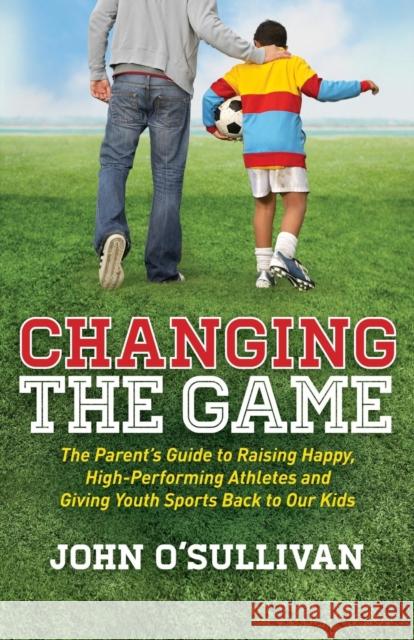 Changing the Game: The Parent's Guide to Raising Happy, High-Performing Athletes, and Giving Youth Sports Back to Our Kids O'Sullivan, John 9781614486466 Morgan James Publishing