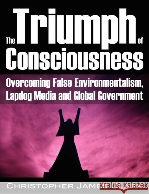 Triumph of Consciousness: Overcoming False Environmentalism, Lapdog Media & Global Government Christopher James Clark 9781615773701