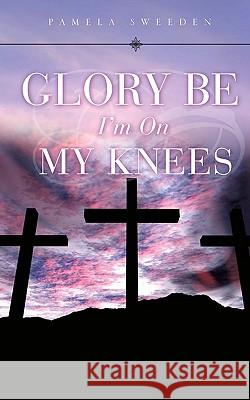 Glory Be I'm on My Knees Pamela Sweeden 9781615791279 Xulon Press