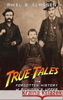 True Tales: The Forgotten History of Michigan's Upper Peninsula Mikel B. Classen 9781615996360