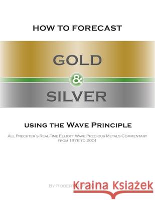 How to Forecast Gold and Silver Using the Wave Principle: All Prechter's Real-Time Elliott Wave Precious Metals Commentary From 1978 To 2001 Robert R. Prechter 9781616041267 New Classics Library