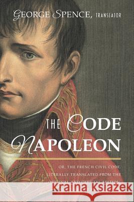 The Code Napoleon; Or, the French Civil Code. Literally Translated from the Original and Official Edition, Published at Paris, in 1804, by a Barrister George Spence 9781616195052 Lawbook Exchange, Ltd.