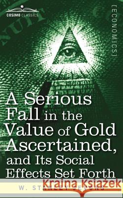 A Serious Fall in the Value of Gold Ascertained: And Its Social Effects Set Forth W Stanley Jevons 9781616407582