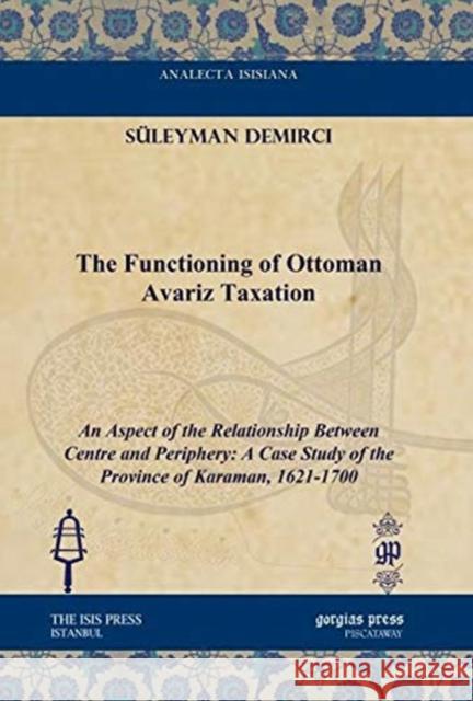 The Functioning of Ottoman Avariz Taxation: An Aspect of the Relationship Between Centre and Periphery: A Case Study of the Province of Karaman, 1621-1700 Süleyman Demirci 9781617191473