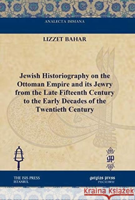 Jewish Historiography on the Ottoman Empire and its Jewry from the Late Fifteenth Century to the Early Decades of the Twentieth Century I.Izzet Bahar 9781617191541 Gorgias Press