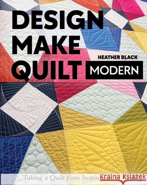 Design, Make, Quilt Modern: Taking a Quilt from Inspiration to Reality Heather Black 9781617459573 C & T Publishing