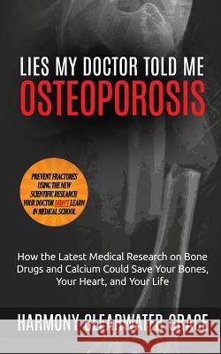 Lies My Doctor Told Me: Osteoporosis: How the Latest Medical Research on Bone Drugs and Calcium Could Save Your Bones, Your Heart, and Your Li Harmony Clearwater Grace 9781618020130 Harmonious Clarity Group, LLC