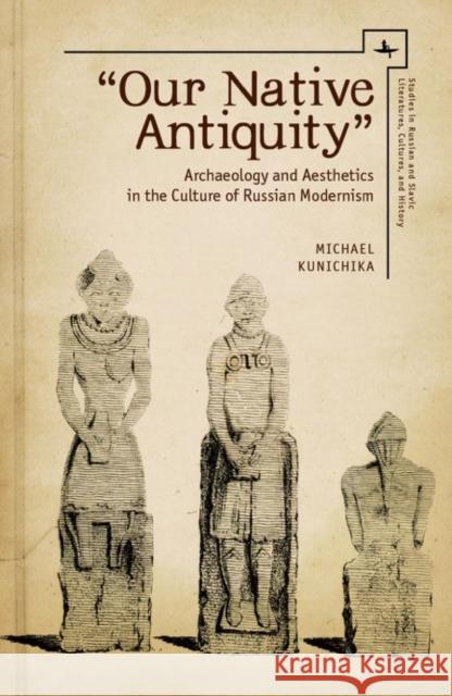 Our Native Antiquity: Archaeology and Aesthetics in the Culture of Russian Modernism Kunichika, Michael 9781618114419 Academic Studies Press